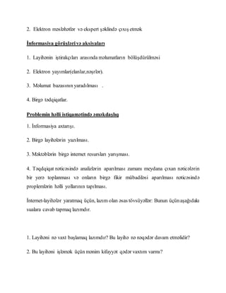 2. Elektron məsləhətlər və ekspert şəklində çıxış etmək
İnformasiya görüşlərivə aksiyaları
1. Layihənin iştirakçıları arasında məlumatların bölüşdürülməsi
2. Elektron yayımlar(elanlar,nəşrlər).
3. Məlumat bazasının yaradılması .
4. Birgə tədqiqatlar.
Problemin həlli istiqamətində əməkdaşlıq
1. İnformasiya axtarışı.
2. Birgə layihələrin yazılması.
3. Məktəblərin birgə internet resursları yarışması.
4. Təqdqiqat nəticəsində analizlərin aparılması zamanı meydana çıxan nəticələrin
bir yerə toplanması və onların birgə fikir mübadiləsi aparılması nəticəsində
proplemlərin həlli yollarının tapılması.
İnternet-layihələr yaratmaq üçün, lazım olan əsas tövsüyəllər: Bunun üçünaşağıdakı
sualara cavab tapmaq lazımdır.
1. Layihəni nə vaxt başlamaq lazımdır? Bu layihə nə nəqədər davam etməlidir?
2. Bu layihəni işləmək üçün mənim kifayyət qədər vaxtım varmı?
 