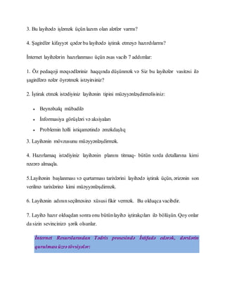 3. Bu layihədə işləmək üçün lazım olan alətlər varmı?
4. Şagirdlər kifayyət qədər bu layihədə iştirak etməyə hazırdılarmı?
İnternet layihələrin hazırlanması üçün əsas vacib 7 addımlar:
1. Öz pedaqoji məqsədləriniz haqqında düşünmək və Siz bu layihələr vasitəsi ilə
şagirdlərə nələr öyrətmək istəyirsiniz?
2. İştirak etmək istədiyiniz layihənin tipini müəyyənləşdirməlisiniz:
 Beynəlxalq mübadilə
 İnformasiya görüşləri və aksiyaları
 Problemin həlli istiqamətində əməkdaşlıq
3. Layihənin mövzusunu müəyyənləşdirmək.
4. Hazırlamaq istədiyiniz layihənin planını titmaq- bütün xırda detallarına kimi
nəzərə almaqla.
5.Layihənin başlanması və qurtarması tarixlərini layihədə iştirak üçün, ərizənin son
verilmə tarixlərinə kimi müəyyənləşdirmək.
6. Layihənin adınınseçilməsinə xüsusi fikir vermək. Bu olduqca vacibdir.
7. Layihə hazır olduqdan sonra onu bütünlayihə iştirakçıları ilə bölüşün. Qoy onlar
da sizin sevincinizə şərik olsunlar.
İnternet Resurslarından Tədris prosesində İstifadə edərək, dərslərin
qurulmasıüzrə tövsiyələr:
 