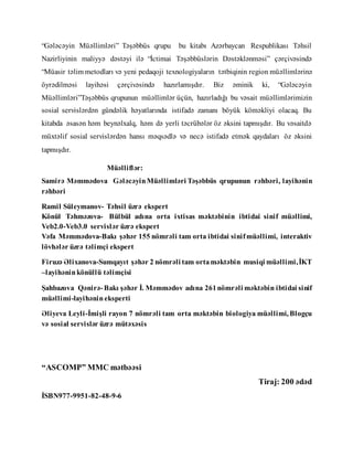 “Gələcəyin Müəllimləri” Təşəbbüs qrupu bu kitabı Azərbaycan Respublikası Təhsil
Nazirliyinin maliyyə dəstəyi ilə “İctimai Təşəbbüslərin Dəstəklənməsi” çərçivəsində
“Müasir təlim metodları və yeni pedaqoji texnologiyaların tətbiqinin region müəllimlərinə
öyrədilməsi layihəsi çərçivəsində hazırlamışdır. Biz əminik ki, “Gələcəyin
Müəllimləri”Təşəbbüs qrupunun müəllimlər üçün, hazırladığı bu vəsait müəllimlərimizin
sosial servislərdən gündəlik həyatlarında istifadə zamanı böyük köməkliyi olacaq. Bu
kitabda əsasən həm beynəlxalq, həm də yerli təcrübələr öz əksini tapmışdır. Bu vəsaitdə
müxtəlif sosial servislərdən hansı məqsədlə və necə istifadə etmək qaydaları öz əksini
tapmışdır.
Müəlliflər:
Samirə Məmmədova GələcəyinMüəllimləri Təşəbbüs qrupunun rəhbəri, layihənin
rəhbəri
Ramil Süleymanov- Təhsil üzrə ekspert
Könül Təhməzova- Bülbül adına orta ixtisas məktəbinin ibtidai sinif müəllimi,
Veb2.0-Veb3.0 servislər üzrə ekspert
Vəfa Məmmədova-Bakı şəhər 155 nömrəli tam orta ibtidai sinifmüəllimi, interaktiv
lövhələr üzrə təlimçi ekspert
Firuzə Əlixanova-Sumqayıt şəhər 2 nömrəli tam orta məktəbin musiqi müəllimi,İKT
–layihəninkönüllü təlimçisi
Şahbazova Qənirə-Bakı şəhər İ. Məmmədov adına 261nömrəli məktəbin ibtidai sinif
müəllimi-layihənineksperti
Əliyeva Leyli-İmişli rayon 7 nömrəli tam orta məktəbin biologiya müəllimi, Blogçu
və sosial servislər üzrə mütəxəsis
“ASCOMP” MMC mətbəəsi
Tiraj: 200 ədəd
İSBN977-9951-82-48-9-6
 