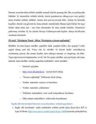 İnternet resurslarından istifadə etməklə maraqlı dərslər qurmaq olar. Bir çoxpedaqoqlar
bildirilər ki, internetdən istifadə edərək, dərsin qurulmasına olduqca çox vaxt getdiyi
üçün, bundan istifadə etdikləri zaman dərs prosesi pozula bilər. Amma bu formada
keçirilən dərslər onu göstərir ki, bunu eləmək mümkündür. Bunun üçün Sizlərə bir neçə
fənləri əhatə edən ayrı - ayrı dərs nümunələri ilə tanış etmək istərdim. Nəzərinizə
çatdırmaq istərdim ki, bu dərslər Rusiya Fedarasiyasında keçilən dünya təcrübəsinə
əsaslanan dərslərdir.
IX-sinif “Ekalogiya”fənni– Mözu “Ekalogiya vəinsan sağlamlığı”
Beləliklə bu dərsi keçən müəllim şagirdləri kiçik qruplara bölür ( hər qrupda 3 nəfər
şagird olmaq şərti ilə). Yaxşı olar ki, müəllim öz dərsini layihə metodikasına
əsaslanaraq qursun. Bu zaman keçilən dərs olduqca maraqlı və rəngarəng ola bilər.
Tapşırığın icrasına başlamazdan əvvəl, hər bir qrupa müəllim ayrı-ayrılıqda mövzunu
işləmək üçün müəllim mütləq aşağıdakı mərhələləri əməl etməlidir:
- İnternetə qoşulma
- http://www.lib.priroda.ru saytına daxil olmaq
- “İnsanın sağlamlığı” bölməsinə daxil olmaq
- Verilən materialın axtarışı və baxılması
- Verilən materialın yüklənməsi
- Yüklənən materialların əsas vacib məqamlarına baxılması
- Əldə olunan materialların xülasəsinin hazırlanması
İngilis dili dərslərində İnternet resurslarından istifadə qaydaları:
1. İngilis dili dərslərində audio mətnlərdən istifadə etmək üçün, Kuzovleva B.P və
Lapa H.M-nin http//www.prosv.ru/info.aspx?ob po=16094saytında yerləşdirilmiş
 