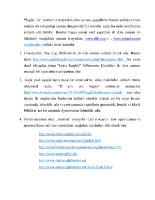 “İngilis dili” elektron dərsliyindən dərs zamanı şagirdlərin bundan istifadə etməsi
onların dərsə hazırlığı zamanı düzgün tələffüz etmələri üçün, bu audio mətnlərdən
istifadə edə bilərlər. Bundan başqa yuxarı sinif şagirdləri ilə dərs zamanı və
fakultətiv məşğələlər zamanı işləyərkən, www.elllo.orgvə , www.youtube.com
saytlarından istifadə etnək lazımdır.
2. Fləş-oyunlar, flaş cizgi filmlərindən də dərs zamanı istifadə etmək olar. Bunun
üçün http//www.englishteachers.ru/forum/index/php?showtopic=166 bu sayta
daxil olduqdan sonra “Enjoy English” bölməsinin köməkliyi ilə dərs zamanı
maraqlı bir oyun atmosveri qurmuş olur.
3. Kiçik yaşlı uşaqlar üçün musiqilər axtarılarkən, video roliklərdən istifadə etmək
olar(misal üçün, “İf you are happy” mahnısını axtarakən)
http//www.youtube.come/watch?v=FrsM9WggCdo&feature=related) saytından
dərsin ilk etaplarında bunlardan istifadə etməklə dərsdə əsl bir oyun havası
yaratmağa köməklik edir və eyni zamanda şagirdlərin qrammatik, fonetik və leksik
biliklərin tez bir zamanda öyrənməsinə köməklik edir.
4. Bütün mümkün olan , müxtəlif səviyyələr üzrə yoxlayıcı test tapşırıqlarını və
qrammatikaya aid olan materialları aşağıdakı saytlardan əldə etmək olar:
http://www.native-english.ru/exercise
http://www.study.ruonline/tests/english.html
http://www.britshcouncil.org/rurussia-english-omline.html
http://www.learnenglish.de/
http://www.studyenglishtoday.net
http://www.studyenglishtoday.net/Tests/Tests1.html
 