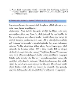 5. Power Point proqramında müxtəlif mövzular üzrə hazırlanmış təqdimatlar
“Yaradıcı müəllimlər Şəbəkəsində” http://www.it-n.ru/communites.aspx?cat
no=14410&tmpl=com.
4. İNTERNET RESURSLARINDAN İSTİFADƏ FORMALARI
İnternet resurslarından dərs zamanı istifadə formalarına gəldikdə dünyada ən çox
tətbiq olunan formalar aşagıdakılardır:
Elektron poçt – Yəqin ki, Sizlər üçün qəribə gələ bilər ki, elektron poçtun tədris
prosesinə hansı aidiyatı var. Amma bu əslində belə deyil. Biz onun köməkliyi ilə
bizə və dostlarımıza lazım olan, məlumatları gündəlik olaraq, onun vasitəsi ilə
müxtəlif formalarda olan (musiqi, mətn, video, şəkil və sairə) istənilən məsafədən
asılı olmayaraq, onu lazım olan ünvana göndərmək olar. Dərs zamanı bu formadan
daha çox Pribaltika dövlətlərində istifadə edirlər. Rusiya Federasiyasının təhsil
sistemində bu formadan istifadə, 2007-ci ildən, təhsildə İKT-nin tətbiqini
sürətləndirmək məqsədi ilə qəbul olunmuş, “Yeni İdeyalar Dünyası” Proqramından
sonra sürətlə tətbiq olunmağa başlandı. Bundan istifadə edən ölkələrin pedaqoqları
bildirilər ki, bu formadan onlar daha çox ev tapşırıqlarının verilməsi zamanı daha
çox istifadə edirlər. Şagirdlər isə öz ədəbi dillərinin formalaşdırılması üçün istifadə
edirlər. Bu internet resursundan ədəbiyyat, rus dili, xarici dil dərslərində istifadə
olunur. Bundan istifadə etmədə əsas məqsəd: Bu istiqamətdə dərsi qurmaqla,
şagirdlərin öz həmyaşıdları, dostları, müəllimləri və valideyinləri və başqaları ilə
 
