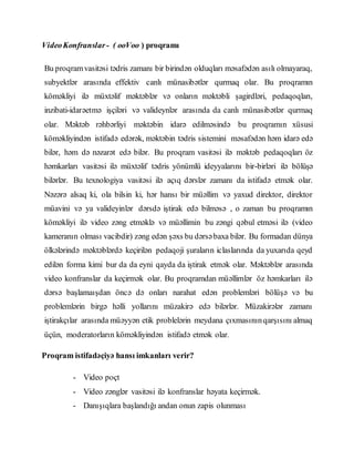VideoKonfranslar - ( ooVoo ) proqramı
Bu proqramvasitəsi tədris zamanı bir birindən olduqları məsafədən asılı olmayaraq,
subyektlər arasında effektiv canlı münasibətlər qurmaq olar. Bu proqramın
köməkliyi ilə müxtəlif məktəblər və onların məktəbli şagirdləri, pedaqoqları,
inzibati-idarəetmə işçiləri və valideynlər arasında da canlı münasibətlər qurmaq
olar. Məktəb rəhbərliyi məktəbin idarə edilməsində bu proqramın xüsusi
köməkliyindən istifadə edərək, məktəbin tədris sistemini məsafədən həm idarə edə
bilər, həm də nəzarət edə bilər. Bu proqram vasitəsi ilə məktəb pedaqoqları öz
həmkarları vasitəsi ilə müxtəlif tədris yönümlü ideyyalarını bir-birləri ilə bölüşə
bilərlər. Bu texnologiya vasitəsi ilə açıq dərslər zamanı da istifadə etmək olar.
Nəzərə alsaq ki, ola bilsin ki, hər hansı bir müəllim və yaxud direktor, direktor
müavini və ya valideyinlər dərsdə iştirak edə bilməsə , o zaman bu proqramın
köməkliyi ilə video zəng etməklə və müəllimin bu zəngi qəbul etməsi ilə (video
kameranın olması vacibdir) zəng edən şəxs bu dərsəbaxa bilər. Bu formadan dünya
ölkələrində məktəblərdə keçirilən pedaqoji şuraların iclaslarında da yuxarıda qeyd
edilən forma kimi bur da da eyni qayda da iştirak etmək olar. Məktəblər arasında
video konfranslar da keçirmək olar. Bu proqramdan müəllimlər öz həmkarları ilə
dərsə başlamaışdan öncə də onları narahat edən problemləri bölüşə və bu
problemlərin birgə həlli yollarını müzakirə edə bilərlər. Müzakirələr zamanı
iştirakçılar arasında müəyyən etik problelərin meydana çıxmasınınqarşısını almaq
üçün, moderatorların köməkliyindən istifadə etmək olar.
Proqram istifadəçiyə hansı imkanları verir?
- Video poçt
- Video zənglər vasitəsi ilə konfranslar həyata keçirmək.
- Danışıqlara başlandığı andan onun zapis olunması
 