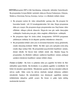 OOVOO-proqramı 2007-ci ildə hazırlanaraq, ictimayətin xidmətinə buraxılmışdır.
Bu proqramdan Avropa ölkələri içərisində daha çox Rusiya Fedarasiyası, Ukrayna,
Moldova, Gürcüstan, Norveç, Estoniya, Latviya və s ölkələrdə istifadə olunur.
 Bu proqram vasitəsi ilə video münasibətlər qurmaq olar. Bu proqram bir
baxımdan həmdə veb 2.0 texnalogiyalarından biri olan, Skype proqramına
daha çox oxşayır. Bu proqramın skype proqramından əsas fərqi bunun video
effektinin olduqca yüksək olmasıdır. Skype-da əsas güc audio danışıqlara
verilmişdisə burda artıq əsas güc, video zənglərin effektivliyinə verilmişdir.
 Bu proqramın digər bir üstün cəhəti, kompyuterinə OOVOO proqramını
yükləməyən istifadəçi ilə də əlaqənin qurulma imkanlarının olmasıdır.
 Bu proqramdan istifadə edən şəxs öz dostunun baruzerinə mesaj göndərərək,
onunla danışmaq istədiyini bildirir. Bu linki açan şəxs açdıqdan sonra artıq
onunla əlaqə saxlaya bilər. Bu proqramdan açıq dərslərin keçirilməsi zamanı,
distant təhsilin bir hissəsi kimi istifadə etmək olar. Bundan başqa bu
proqramdan , bu ölkələrdə valideyin saatlarının keçirilməsi zamanı, pedaqoji
şuraların iclaslarının keçirilməsi zamanı istifadə olunur.
Forum və Çatlar – Bu form və çatlardan daha çox şagirdlər bir birləri ilə fikir
mübadiləsi apara bilərlər. Bu formlarda və ya çatlarda şagirdlər və müəllimlər bir
birləri ilə müzakirə apara bilərlər. Müzakirənin qaydası:İlk öncə müzakirə ediləcək
mövzu seçilir. Daha sonra bu mövzu ətrafında maraqlı diskusiya şəklində
müzakirələr başlayır. Bu müzakirələrin əsas əhəmiyyəti şagirdlərin məntiqi
təfəkkürünün inkişafına gətirib çıxarır. Bu forum və çatlar üçün mütləq
moderatorlar lazımdır.
 