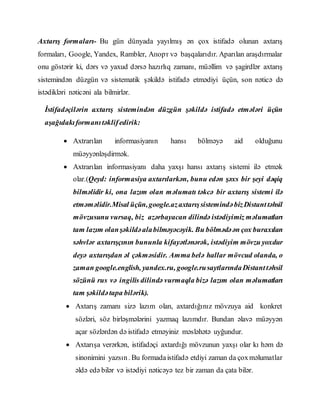 Axtarış formaları- Bu gün dünyada yayılmış ən çox istifadə olunan axtarış
formaları, Google, Yandex, Rambler, Апорт və başqalarıdır. Aparılan araşdırmalar
onu göstərir ki, dərs və yaxud dərsə hazırlıq zamanı, müəllim və şagirdlər axtarış
sistemindən düzgün və sistematik şəkildə istifadə etmədiyi üçün, son nəticə də
istədikləri nəticəni ala bilmirlər.
İstifadəçilərin axtarış sistemindən düzgün şəkildə istifadə etmələri üçün
aşağıdakıformanıtəklifedirik:
 Axtrarılan informasiyanın hansı bölməyə aid olduğunu
müəyyənləşdirmək.
 Axtrarılan informasiyanı daha yaxşı hansı axtarış sistemi ilə etmək
olar.(Qeyd: informasiya axtarılarkən, bunu edən şəxs bir şeyi dəqiq
bilməlidir ki, ona lazım olan məlumatı təkcə bir axtarış sistemi ilə
etməməlidir.Misal üçün,google.azaxtarışsistemindəbizDistanttəhsil
mövzusunu vursaq, biz azərbayacan dilində istədiyimiz məlumatları
tam lazım olanşəkildəalabilməyəcəyik. Bu bölmədəən çox buraxılan
səhvlər axtarışçının bununla kifayətlənərək, istədiyim mövzu yoxdur
deyə axtarışdan əl çəkməsidir. Amma belə hallar mövcud olanda, o
zaman google.english, yandex.ru, google.rusaytlarındaDistanttəhsil
sözünü rus və ingilis dilində vurmaqla bizə lazım olan məlumatları
tam şəkildətapa bilərik).
 Axtarış zamanı sizə lazım olan, axtardığınız mövzuya aid konkret
sözləri, söz birləşmələrini yazmaq lazımdır. Bundan əlavə müəyyən
açar sözlərdən də istifadə etməyiniz məsləhətə uyğundur.
 Axtarışa verərkən, istifadəçi axtardığı mövzunun yaxşı olar kı həm də
sinonimini yazsın. Bu formadaistifadə etdiyi zaman da çoxməlumatlar
əldə edə bilər və istədiyi nəticəyə tez bir zaman da çata bilər.
 