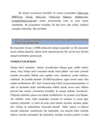 Bu internet resurslarının köməkliyi ilə (axtarış proqramları) Yahoo.com,
DMOZ.org, LII.org, Alexa.com, Clusty.com, Nigma.ru, Quintura.com,
CompletePlanet.comgoggle axtarış proqramından sonra ən yaxşı axtraış
sistemləridir. Bu proqramların köməkliyi biz bizə lazım olan sözləri, cümlələri
yazmaqla məlumatları əldə edə bilərik.
5. DÜNYA ÖLKƏLƏRİNDƏ İNTERNET RESURSLARINDAN İSTİFADƏ
ÜZRƏ TƏCRÜBƏLƏR
Bu istiqamətdə Avropa və MDB məkanında maraqlı yanaşmalar var. Bu yanaşmalar
əsasən, tədrisin inkişafına xidmət etmək məqsədi göstərir. Biz sizə bir neçə dövlətin
maraqlı təcrübələrini göstərəcəyik.
TÜRKİYƏ TƏCRÜBƏSİ
Türkiyə təhsil sistemində internet resurslarından olduqca geniş şəkildə istifadə
olunur. Artıq Türkiyə təhsil sistemində təhsilin bütün pillələri üzrə tədris yönümlü
resurslar mövcuddur. Məktəb yaşlı şagirdlər üçün, vitaminocul portalı istifadəyə
verilmişdir. Bu portalda interaktiv SCORM meyarlarına uyğun dərslər vardır. Orta
məktəb müəllimlərinin 80% İntel “Gələcək üçün Təhsil” proqramındankeçmişlər və
onlar öz dərslərində layihə metodikasından istifadə edərək, əsasən xarici dillərdə
mövcud olan, internet resurslarının köməkliyi ilə maraqlı layihələr hazırlayırlar.
Türkiyədə şəhərlərdə çalışan orta məktəb müəllimlərinin bir çoxunun şəxsi bloqları,
viki səhifələri vardır. Onlar yaratdıqları resursları bu saytlarda və yaxud digər
saytlarda yerləşdirilər və nəticə də çoxlu sayda internet resursları meydana gəlmiş
olur. Türkiyə ali məktəblərinin bazasında müxtəlif Muliti mediya və elektron
resurslar mərkəzləri yaradılmışdır. Bu mərkəzlərin əsas məqsədi tədris yönümlü
elektron resurslar yaratmaqdır. Bu mərkəzlərin nəzdində resurslar yaradılır və daha
 