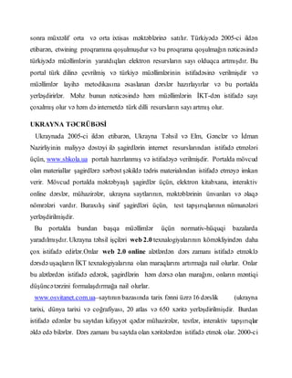 sonra müxtəlif orta və orta ixtisas məktəblərinə satılır. Türkiyədə 2005-ci ildən
etibarən, etwining proqramına qoşulmuşdur və bu proqrama qoşulmağın nəticəsində
türkiyədə müəllimlərin yaratdıqları elektron resursların sayı olduqca artmışdır. Bu
portal türk dilinə çevrilmiş və türkiyə müəllimlərinin istifadəsinə verilmişdir və
müəllimlər layihə metodikasına əsaslanan dərslər hazırlayırlar və bu portalda
yerləşdirirlər. Məhz bunun nəticəsində həm müəllimlərin İKT-dən istifadə sayı
çoxalmış olur və həm də internetdə türk dilli resursların sayı artmış olur.
UKRAYNA TƏCRÜBƏSİ
Ukraynada 2005-ci ildən etibarən, Ukrayna Təhsil və Elm, Gənclər və İdman
Nazirliyinin maliyyə dəstəyi ilə şagirdlərin internet resurslarından istifadə etmələri
üçün, www.shkola.ua portalı hazırlanmış və istifadəyə verilmişdir. Portalda mövcud
olan materiallar şagirdlərə sərbəst şəkildə tədris materialından istifadə etməyə imkan
verir. Mövcud portalda məktəbyaşlı şagirdlər üçün, elektron kitabxana, interaktiv
online dərslər, mühazirələr, ukrayna saytlarının, məktəblərinin ünvanları və əlaqə
nömrələri vardır. Buraxılış sinif şagirdləri üçün, test tapşırıqlarının nümunələri
yerləşdirilmişdir.
Bu portalda bundan başqa müəllimlər üçün normativ-hüquqi bazalarda
yaradılmışdır. Ukrayna təhsil işçiləri web 2.0 texnalogiyalarının köməkliyindən daha
çox istifadə edirlər.Onlar web 2.0 online alətlərdən dərs zamanı istifadə etməklə
dərsdə uşaqların İKT texnalogiyalarına olan maraqlarını artırmağa nail olurlar. Onlar
bu alətlərdən istifadə edərək, şagirdlərin həm dərsə olan marağını, onların məntiqi
düşüncətərzini formalaşdırmağa nail olurlar.
www.osvitanet.com.ua–saytının bazasında tarix fənni üzrə 16 dərslik (ukrayna
tarixi, dünya tarixi və coğrafiyası, 20 atlas və 650 xəritə yerləşdirilmişdir. Burdan
istifadə edənlər bu saytdan kifayyət qədər mühazirələr, testlər, interaktiv tapşırıqlar
əldə edə bilərlər. Dərs zamanı bu saytda olan xəritələrdən istifadə etmək olar. 2000-ci
 