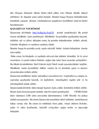 ildə Ukrayna hökuməti ölkədə bütün təhsil pilləsi üzrə Distant təhsilin inkişaf
etdirilməsi ilə əlaqədar qərar qəbul etmişdir. Bundan başqa Ukrayna hüdudlarından
kənarlarda yaşayan ukrayna vətəndaşlarının uşaqlarının öyrədilməsi üçün də layihə
hazırlanmışdır.
QAZAXISTAN TƏCRÜBƏSİ
Qazaxıstan dövlətində http://kollegi.kz/load/26 portalı yaradılmışdır. Bu portal
əsasən müəllimlər üçün yardılmışdır. Müəllimlər bu potraldan qeydiyatdan keçərək,
istifadəçi adı və şifrəsi aldıqdan sonra, bu portalın imkanlarından istifadə edərək,
özlərinin bloqlarını və saytlarını yaratmış olurlar.
Bundan başqa bu portalda çoxlu sayda müxtəlif fənləri özündə birləşdiriən dərslər
mövcuddur.
Daha sonra, bu bloqlarda və saytlarda mövcud olan alətlərin köməkliyi ilə öz şəxsi
resurslarını və yaxud onların fənlərinə uyğun olan xarici hazır resursları yerləşdirilər.
Bu ölkədə dəmüəllimlərə İntel Gələcək üçünTəhsil vəsaiti əsasındatəlimlər keçiblər.
Müəllimlər burda öyrəndikləri biliklər vasitəsi ilə öz dərslərini qurur və internet
rersurslarından istifadə edirlər.
Qazaxıstan müəllimləri layihə metodikası əsasındatez-tez 1september.ru, campus.ru,
saytından qeydiyatda keçərək, öz layihələrini müsabiqələrə təqdim edir və bu
müsabiqələrdə iştirak edirlər.
Qazaxıstanda dərslərin daha maraqlı keçməsi üçün, online dərslərdən istifadə edirlər.
Bunun üçünxüsusiproqram təminatı olan bir sistem qurulmuşdur. CRMS(Sinfin
idarə olunması) LMS (dərs prosesinin idarəolunması). LMS Moodle- bu pulsuz
istifadə proqramıdır. Busistem Qazaxıstan məsafədən təhsil mühitinin yaradılmasına
imkan vermiş olur. Bu sistem öz tərkibində form çatlar, virtual elektron lövhələr,
audio və video konfranslar, müxtəlif səviyyələrə uyğun testlər və tapşırıqlar
birləşdirir.
 