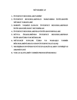 MÜNDƏRİCAT
1. İNTERNET RESURSLARINƏDİR?
2. İNTERNET RESURSLARINDAN MƏKTƏBDƏ İSTİFADƏNİN
MÜSBƏT TƏRƏFLƏRİ
3. DƏRSİN TƏŞKİLİ ZAMANI İNTERNET RESURSLARINDAN
İSTİFADƏ EDİLMƏSİ METODİKASI
4. İNTERNET RESURSLARINDAN İSTİFADƏ FORMALARI
5. DÜNYA ÖLKƏLƏRİNDƏ İNTERNET RESURSLARINDAN
İSTİFADƏ ÜZRƏ TƏCRÜBƏLƏR
6. MÜXTƏLİF FƏNLƏR ÜZRƏ VƏ MARAQLI TƏDRİS
BÖLMƏLƏRİNİƏHATƏ EDƏN İNTERNETKATALOQ
7. MUSİQİDƏ FƏNNİNDƏ YENİTEXNALOGİYALARIN TƏTBİQİVƏ
ƏHƏMİYYƏTİ
8. VEB 2.0 ALƏTLƏRİN TƏDRİS PROSSESİNDƏ ROLU
 