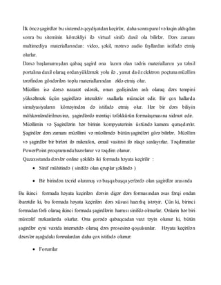 İlk öncəşagirdlər bu sistemdə qeydiyatdan keçirlər, daha sonraparolvə loqin aldıqdan
sonra bu siteminin köməkliyi ilə virtual sinifə daxil ola bilirlər. Dərs zamanı
multimediya materiallarından: video, şəkil, mətnvə audio fayllardan istifadə etmiş
olurlar.
Dərsə başlamamışdan qabaq şagird ona lazım olan tədris materiallarını ya təhsil
portalına daxil olaraq ordanyükləmək yolu ilə , yaxut da özelektron poçtuna müəllim
tərəfindən göndərilən toplu materiallarından əldə etmiş olur.
Müəllim isə dərsə nəzarət edərək, onun gedişindən aslı olaraq dərs tempini
yüksəltmək üçün şagirdlərə interaktiv suallarla müraciət edir. Bir çox hallarda
simulyasiyaların köməyindən də istifadə etmiş olur. Hər bir dərs biliyin
möhkəmləndirilməsinə, şagirdlərdə məntiqi təfəkkürün formalaşmasına xidmət edir.
Müəllimin və Şagirdlərin hər birinin kompyuterinin üstündə kamera quraşdırılır.
Şagirdlər dərs zamanı müəllimi və müəllimdə bütün şagirdləri görə bilirlər. Müəllim
və şagirdlər bir birləri ilə mikrafon, email vasitəsi ilə əlaqə saxlayırlar. Təqdimatlar
PowerPoint proqramındahazırlanır və təqdim olunur.
Qazaxıstanda dərslər online şəkildə iki formada həyata keçirilir :
 Sinif mühitində ( sinifdə olan qruplar şəklində )
 Bir birindən təcrid olunmuş və başqabaşqayerlərdə olan şagirdlər arasında
Bu ikinci formada həyata keçirilən dərsin digər dərs formasından əsas fərqi ondan
ibarətdir ki, bu formada həyata keçirilən dərs xüsusi hazırlıq istətyir. Çün ki, birinci
formadan fərli olaraq ikinci formada şagirdlərin hamısı sinifdə olmurlar. Onlarin hər biri
müxtəlif məkanlarda olurlar. Ona gorədə qabaqcadan vaxt təyin olunur ki, bütün
şagirdlər eyni vaxtda internetdə olaraq dərs prosesinə qoşulsunlar. Həyata keçirilən
dəsrslər aşağıdakı formalardan daha çox istifadə olunur:
 Forumlar
 