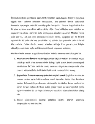 İnternet dərslərin keçirilməsi üçün, hər bir müəllim üçün, keçdiyi fənnə və mövzuya
uyğun hazır Elektron dərsliklər mövcuddur. Bu elektron dərslik özlüyündə
interaktiv tapşırıqlar, müxtəlif simulsiayiyalar birləşdirir. Bundan başqakeçilən hər
bir dərs əvvəldən axıra kimi video şəkiliş edilir. Dərs bitdikdən sonra müəllim və
şagirdlər bu çəkilişi izləyirlər daha sonra geniş müzakirə aparırlar. Müəllim yaxşı
dərk edir ki, İKT-dan dərs prosesində istifadə etmək, uşaqlarda elə bir təsürat
oyatmalıdır ki, onlar elə hiss etməlidirlər ki, əslində dərs prosesini onlar özlərini
idarə edirlər. Online dərslər ənənəvi dərslərdə olduğu kimi yenədə yeni biliyin
aktuallığı, materialın izahı, möhkəmləndirilməsi və nəzarət edilməsi.
On-line dərslər zamanı aşagıdakı metdlardan istifadə olunması məsləhət görülür:
1. Müəllimilərin İnternet-texnologiyalardanistifadəetməsi: Bu sahədə böyük
təcrübəyə malik olan mütəxəsislərlə dialoqu təşkil etmək. Burda əsas məqsəd
müəllimlərə İKT-nin tədrisdə tətbiqi sahəsində böyük təcrübəyə malik olan
ekspert mütəxəsislərlə öz fikilərini bölüşmək və məsləhətlər almaq.
2. Şagirdlərinİnternet-texnologiyalardan istifadəetmək:Şagirdlər onıarı dərs
zamanı narahat edən bütün suallara cavab tapmaları üçün video konfrans
vasitəsi ilə busahədə peşəkar olan mütəxəsislər tərəfindən lazımı məsləhətlər
alırlar. Bir çox hallarda bir başa evdən onlara verilən ev tapşırığını həll etmək
üçünöz müəllimi ilə də əlaqə saxlamaq və busahədə lazım olan sualları almış
olur
3. Biliyin yoxlanılması: internet şəbəkəsi vasitəsi internet layihələr;
olimpiadalar və müsabiqələr.
 