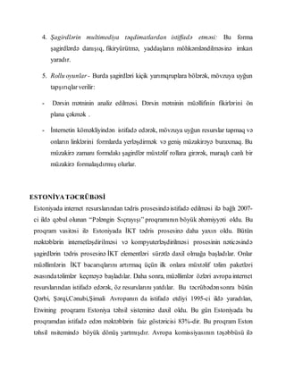 4. Şagirdlərin multimediya təqdimatlardan istiffadə etməsi: Bu forma
şagirdlərdə danışıq, fikiryürütmə, yaddaşların möhkəmləndilməsinə imkan
yaradır.
5. Rollu oyunlar- Burda şagirdləri kiçik yarımqruplara bölərək, mövzuya uyğun
tapşırıqlarverilir:
- Dərsin mətninin analiz edilməsi. Dərsin mətninin müəllifinin fikirlərini ön
plana çəkmək .
- İnternetin köməkliyindən istifadə edərək, mövzuya uyğun resurslar tapmaq və
onların linklərini formlarda yerləşdirmək və geniş müzakirəyə buraxmaq. Bu
müzakirə zamanı formdakı şagirdlər müxtəlif rollara girərək, maraqlı canlı bir
müzakirə formalaşdırmış olurlar.
ESTONİYATƏCRÜBƏSİ
Estoniyada internet resurslarından tədris prosesindəistifadə edilməsi ilə bağlı 2007-
ci ildə qəbul olunan “Pələngin Sıçrayışı” proqramının böyük əhəmiyyəti oldu. Bu
proqram vasitəsi ilə Estoniyada İKT tədris prosesinə daha yaxın oldu. Bütün
məktəblərin internetləşdirilməsi və kompyuterləşdirilməsi prosesinin nəticəsində
şagirdlərin tədris prosesinə İKT elementləri sürətlə daxil olmağa başladılar. Onlar
müəllimlərin İKT bacarıqlarını artırmaq üçün ilk onlara müxtəlif təlim paketləri
əsasındatəlimlər keçməyə başladılar. Daha sonra, müəllimlər özləri avropa internet
resurslarından istifadə edərək, öz resurslarını yatdılar. Bu təcrübədənsonra bütün
Qərbi, Şərqi,Cənubi,Şimali Avropanın da istifadə etdiyi 1995-ci ildə yaradılan,
Etwining proqramı Estoniya təhsil sisteminə daxil oldu. Bu gün Estoniyada bu
proqramdan istifadə edən məktəblərin faiz göstəricisi 83%-dir. Bu proqram Eston
təhsil nsitemində böyük dönüş yartmışdır. Avropa komissiyasının təşəbbüsü ilə
 