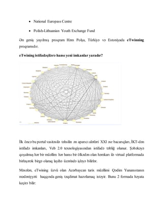  National Europass Centre
 Polish-Lithuanian Youth Exchange Fund
Ən geniş yayılmış proqram Həm Polşa, Türkiyə və Estoniyada eTwinning
proqramıdır.
eTwining istifadəçilərə hansı yeni imkanlar yaradır?
İlk öncə bu portal vasitəsilə təhsilin ən aparıcı alətləri XXI əsr bacarıqları, İKT-dən
istifadə imkanları, Veb 2.0 texnologiyasından istifadə təbliğ olunur. Şəbəkəyə
qoşulmuş hər bir müəllim hər hansı bir ölkədən olan həmkarı ilə virtual platformada
birləşərək birgə olaraq layihə üzərində işləyə bilirlər.
Məsələn, eTwining üzvü olan Azərbaycan tarix müəllimi Qədim Yunanıstanın
mədəniyyəti haqqında geniş təqdimat hazırlamaq istəyir. Bunu 2 formada həyata
keçirə bilir:
 