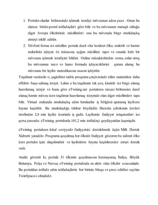 1. Portalın elanlar bölməsində işləmək istədiyi mövzunun adını yazır . Onun bu
elanını bütün portal istifadəçiləri görə bilir və bu mövzunun maraqlı olduğu
digər Avropa ölkələrinin müəllimləri ona bu mövzuda birgə əməkdaşlıq
etməyi təklif edirlər.
2. Növbəti forma isə müəllim portala daxil olur konkret ölkə, məktəb və həmin
məktəbdə işləyən öz ixtisasına uyğun müəllimi tapır və onunla belə bir
mövzunu işləmək istədiyini bildirir. Online müzakirələrdən sonra, onlar artıq
bu mövzunun necə və hansı formada işləyəcəklərini qərara alaraq bu
mövzunu bir layihə metodikasına əsasən işləyirlər.
Təqdimat vasitəsilə o, şagirdlərə tədris proqramı çərçivəsində təlim materialını daha
effektiv başa salmaq istəyir. Lakin o bu təqdimatı tək yox, kiminlə isə birgə olaraq
hazırlamaq istəyir və buna görə eTwining.net portalının xüsusi bölməsinə daxil
olaraq həmin mövzu üzrə təqdimat hazırlamaq istəyində olan digər müəllimləri tapa
bilir. Virtual məkanda əməkdaşlıq edən həmkarlar iş bölgüsü apararaq layihəni
həyata keçrirlər. Bu əməkdaşlığa tələbat böyükdür. Hazırda şəbəkənin üzvləri
tərəfindən 2,8 min layihə üzərində iş gedir. Layihənin fəaliyyət istiqamətləri isə
qırxa yaxındır. eTwining portalında 101,2 min istifadəçi qeydiyyatdan keçmişdir.
eTwining portalının lokal səviyyədə fəaliyyətini dəstəkləmək üçün Milli Dəstək
Xidməti yaradılır. Proqrama qoşulmuş hər ölkədə fəaliyyət göstərən bu xidmət ölkə
üzrə portalın işini əlaqələndirir və layihələrin həyata keçirilməsinə zəruri dəstək
verir.
Analiz göstərir ki, portala 31 ölkənin qoşulmasına baxmayaraq İtaliya, Böyük
Britaniya, Polşa və Norveç eTwining portalında ən aktiv olan ölkələr sırasındadır.
Bu portaldan istifadə edən istifadəçilərin hər birinin bloqu və şəxsi səhifəsi sayılan
TwinSpace-i olmalıdır.
 