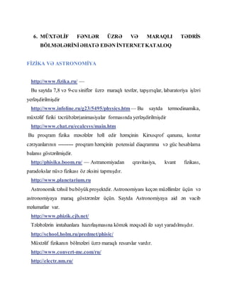 6. MÜXTƏLİF FƏNLƏR ÜZRƏ VƏ MARAQLI TƏDRİS
BÖLMƏLƏRİNİƏHATƏ EDƏN İNTERNETKATALOQ
FİZİKA VƏ ASTRONOMİYA
http://www.fizika.ru/ —
Bu saytda 7,8 və 9-cu siniflər üzrə maraqlı testlər, tapşırıqlar, labaratoriya işləri
yerləşdirilmişdir
http://www.infoline.ru/g23/5495/physics.htm — Bu saytda termodinamika,
müxtəlif fiziki təcrübələr(animasiyalar formasında yerləşdirilmişdir
http://www.chat.ru/ecalcsys/main.htm
Bu proqram fizika məsələlər həll edir həmçinin Kirxoqrof qanunu, kontur
cərəyanlarının --------- proqram həmçinin potensial diaqramma və güc hesablama
balansı göstərilmişdir.
http://phisika.boom.ru/ — Astranomiyadan qravitasiya, kvant fizikası,
paradokslar nüvə fizikası öz əksini tapmışdır.
http://www.planetarium.ru
Astronomik təhsil buböyükproyektdir. Astronomiyanı keçən müəllimlər üçün və
astronomiyaya maraq göstərənlər üçün. Saytda Astronomiyaya aid ən vacib
məlumatlar var.
http://www.phizik.cjb.net/
Tələbələrin imtahanlara hazırlaşmasına kömək məqsədi ilə sayt yaradılmışdır.
http://school.holm.ru/predmet/phisic/
Müxtəlif fizikanın bölmələri üzrə maraqlı resurslar vardır.
http://www.convert-me.com/ru/
http://electr.nm.ru/
 