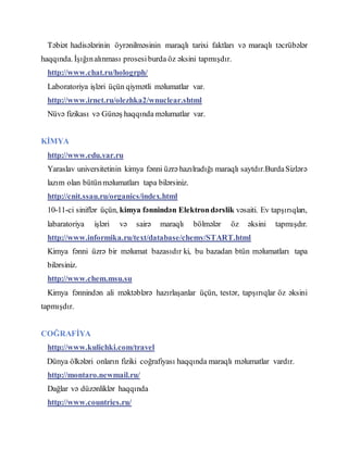 Təbiət hadisələrinin öyrənilməsinin maraqlı tarixi faktları və maraqlı təcrübələr
haqqında. İşığınalınması prosesiburda öz əksini tapmışdır.
http://www.chat.ru/hologrph/
Laboratoriya işləri üçün qiymətli məlumatlar var.
http://www.irnet.ru/olezhka2/wnuclear.shtml
Nüvə fizikası və Günəş haqqında məlumatlar var.
KİMYA
http://www.edu.yar.ru
Yaraslav universitetinin kimya fənni üzrə hazılradığı maraqlı saytdır.BurdaSizlərə
lazım olan bütünməlumatları tapa bilərsiniz.
http://cnit.ssau.ru/organics/index.html
10-11-ci siniflər üçün, kimya fənnindən Elektrondərslik vəsaiti. Ev tapşırıqları,
labaratoriya işləri və sairə maraqlı bölmələr öz əksini tapmışdır.
http://www.informika.ru/text/database/chemy/START.html
Kimya fənni üzrə bir məlumat bazasıdır ki, bu bazadan btün məlumatları tapa
bilərsiniz.
http://www.chem.msu.su
Kimya fənnindən ali məktəblərə hazırlaşanlar üçün, testər, tapşırıqlar öz əksini
tapmışdır.
COĞRAFİYA
http://www.kulichki.com/travel
Dünya ölkələri onların fiziki coğrafiyası haqqında maraqlı məlumatlar vardır.
http://montaro.newmail.ru/
Dağlar və düzənliklər haqqında
http://www.countries.ru/
 