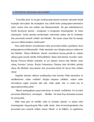 1. İNTERNET RESURSLARINƏDİR?
Təəssüflər olsun ki, bu gün Azərbaycanda internet resursları sahəsində böyük
boşluqlar mövcuddur. Bu boşluqların əsas səbəbi bizim pedaqoqların internetdən
tədris vasitəsi kimi tam istifadə edə bilməməsindədir. Bu gün məktəblərimizin
böyük əksəriyyəti internet , kompyuter və kompyuter texnologiyaları ilə təmin
olunmuşdur. Amma aparılan monitorinqlər nəticəsində məlum olur ki, bunlardan
dərs prosesində səmərəli istifadə edə bilmirlər. Bu zaman ortaya belə bir maraqlı
sual çıxır. Bütün bunların səbəbinədir?
Əsas səbəb internet resusrlarından tədris prosesində istifadə qaydalarını əksər
pedaqoqlarımızınbilməməyidir. Onlar internetdə necə düzgün axtarışın verilməsini
tam bilmirlər. Dünya ölkələrinin internet resusrlarına baxsaq görərik ki, onlarda
olduqcageniş həcmli, təhsilin bütünpillələrini əhataə edən internet resusrları vardır.
Keçmiş Potsavet ölkələri içərisində ən çox internet resursu olan ölkələrə nəzər
salsaq, Estoniya, Latviya, Rusiya Fedarasiyası, Ukrayna kimi dövlətləri görmüş
olarıq. Bu ölkələrdə artıq internet dərs prosesində dərsin bir hissəsi kimi istifadə
olunur
Şagirdlər internetə elektron ensiklopediya kimi baxırlar. Onlar internetdən öz
müəllimlərinin onlara verdikləri düzgün istiqamət şəkilində, onların tədris
mövzularına uyğun resurslar əldə edir, onları analiz edir və sonda onu öz
tapşırıqlarınatətbiq edirlər
Müasir pedaqogikanın qarşısında duran ən önəmli vəzifələrdən bri də tədris
prosesinin effektivliyini artırmaqdır. Müəllim - bir ömür boyu durmadan öyrənən
bir şəxsiyyətdir.
Məhz buna görə də müəllim daim öz üzərində işləməli və müasir təlim
texnologiyaları haqqındageniş biliyə malik olmalı, hətta bu texnologiyalardan dərs
prosesində necə səmərəli istifadə etməyi bilməli və bu bilikləri öz şagirdlərinə
 
