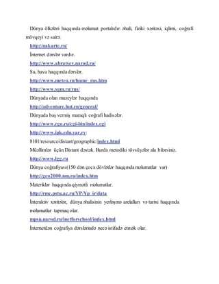 Dünya ölkələri haqqında məlumat portalıdır. əhali, fiziki xəritəsi, iqlimi, coğrafi
mövqeyi və sairə.
http://nakarte.ru/
İnternet dərslər vardır.
http://www.abratsev.narod.ru/
Su, hava haqqındadərslər.
http://www.meteo.ru/home_rus.htm
http://www.sgm.ru/rus/
Dünyada olan muzeylər haqqında
http://adventure.hut.ru/general/
Dünyada baş vermiş maraqlı coğrafi hadisələr.
http://www.rgo.ru/cgi-bin/index.cgi
http://www.ipk.edu.yar.ry:
8101/resource/distant/geographic/index.html
Müəllimlər üçün Distant dəstək. Burda metodiki tövsüyələr ala bilərsiniz.
http://www.lgg.ru
Dünya coğrafiyası(150 dən çocx dövlətlər haqqındaməlumatlar var)
http://geo2000.nm.ru/index.htm
Materiklər haqqında qiymətli məlumatlar.
http://rmc.pstu.ac.ru/YP/Yp_ir/data
İnteraktiv xəritələr, dünya əhalisinin yerləşmə arelalları və tarixi haqqında
məlumatlar tapmaq olar.
mpsu.narod.ru/inetforschool/index.html
İnternetdən coğrafiya dərslərində necə istifadə etmək olar.
 