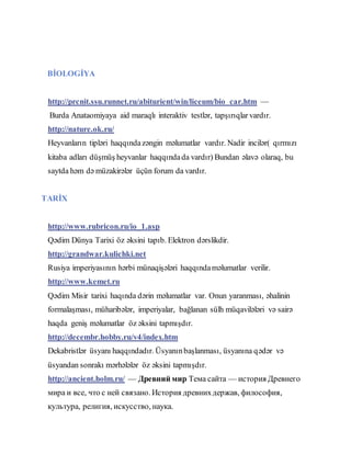 BİOLOGİYA
http://prcnit.ssu.runnet.ru/abiturient/win/liceum/bio_car.htm —
Burda Anataomiyaya aid maraqlı interaktiv testlər, tapşırıqlar vardır.
http://nature.ok.ru/
Heyvanların tipləri haqqındazəngin məlumatlar vardır. Nadir incilər( qırmızı
kitaba adları düşmüş heyvanlar haqqındada vardır) Bundan əlavə olaraq, bu
saytda həm də müzakirələr üçün forum da vardır.
TARİX
http://www.rubricon.ru/io_1.asp
Qədim Dünya Tarixi öz əksini tapıb. Elektron dərslikdir.
http://grandwar.kulichki.net
Rusiya imperiyasının hərbi münaqişələri haqqındaməlumatlar verilir.
http://www.kemet.ru
Qədim Misir tarixi haqında dərin məlumatlar var. Onun yaranması, əhalinin
formalaşması, müharibələr, imperiyalar, bağlanan sülh müqavilələri və sairə
haqda geniş məlumatlar öz əksini tapmışdır.
http://decembr.hobby.ru/v4/index.htm
Dekabristlər üsyanı haqqındadır. Üsyanınbaşlanması, üsyanına qədər və
üsyandan sonrakı mərhələlər öz əksini tapmışdır.
http://ancient.holm.ru/ — Древний мир Тема сайта — история Древнего
мира и все, что с ней связано. История древнихдержав, философия,
культура, религия, искусство, наука.
 