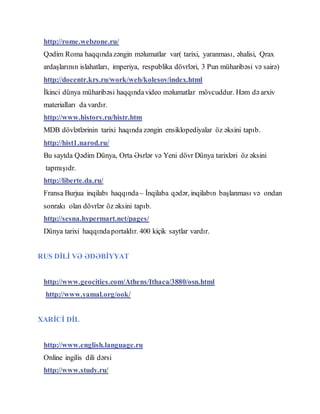 http://rome.webzone.ru/
Qədim Roma haqqındazəngin məlumatlar var( tarixi, yaranması, əhalisi, Qrax
ardaşlarının islahatları, imperiya, respublika dövrləri, 3 Pun müharibəsi və sairə)
http://docentr.krs.ru/work/web/kolesov/index.html
İkinci dünya müharibəsi haqqındavideo məlumatlar mövcuddur. Həm də arxiv
materialları da vardır.
http://www.history.ru/histr.htm
MDB dövlətlərinin tarixi haqında zəngin ensiklopediyalar öz əksini tapıb.
http://hist1.narod.ru/
Bu saytda Qədim Dünya, Orta Əsrlər və Yeni dövr Dünya tarixləri öz əksini
tapmışıdr.
http://liberte.da.ru/
Fransa Burjua inqilabı haqqında – İnqilaba qədər, inqilabın başlanması və ondan
sonrakı olan dövrlər öz əksini tapıb.
http://sesna.hypermart.net/pages/
Dünya tarixi haqqındaportaldır. 400 kiçik saytlar vardır.
RUS DİLİ VƏ ƏDƏBİYYAT
http://www.geocities.com/Athens/Ithaca/3880/osn.html
http://www.yamal.org/ook/
XARİCİ DİL
http://www.english.language.ru
Online ingilis dili dərsi
http://www.study.ru/
 