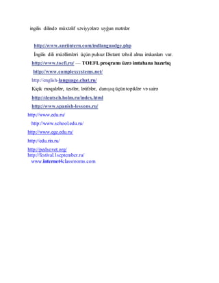 ingilis dilində müxtəlif səviyyələrə uyğun mətnlər
http://www.anriintern.com/indlanguadge.php
İngilis dili müəllimləri üçün pulsuz Distant təhsil alma imkanları var.
http://www.toefl.ru/ — TOEFLproqramı üzrə imtahana hazırlıq
http://www.complexsystems.net/
http://english-language.chat.ru/
Kiçik məqalələr, testlər, lətifələr, danışıq üçüntopiklər və sairə
http://deutsch.holm.ru/index.html
http://www.spanish-lessons.ru/
http://www.edu.ru/
http://www.school.edu.ru/
http://www.ege.edu.ru/
http://edu.rin.ru/
http://pedsovet.org/
http://festival.1september.ru/
www.internet4classrooms.com
 