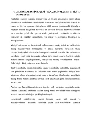 7. .MUSİQİDƏ FƏNNİNDƏYENİTEXNALOGİYALARIN TƏTBİQİVƏ
ƏHƏMİYYƏTİ
Kurikulum şagirdin (ailənin), ictimaiyyətin və dövlətin ehtiyaclarını nəzərə alaraq
yaranmışdır. Kurikulumun əsas məzmun standartları və qiymətləndirmə standartları
vardır ki, hər bir qurumun ehtiyaclarını təhlil edərək cəmiyyətdəki islahatlarla
əlaqədar, təhsilin inkişafının mövcud olan tələbatını bir daha nəzərdən keçirərək
lazım olanları qəbul edir, gələcək nəslin yeniləşməsi, cəmiyyətin və dövlətin
ehtiyacları ilə əlaqədar standartların, yəni meyar və normaların dəyişilməsi ilə
müşayət olunur.
Musiqi kurikulumu da ümumtəhsil məktəblərində musiqi təlimi və tərbiyəsinin,
musiqi mədəniyyətinin formalaşması və inkişaf etdirilməsi məqsədini həyata
keçirən, fəaliyyətləri əhatə edən konseptual xarakterli sənətdir. Bu kurikulumda
şagirdlərin cəmiyyətdə incəsənətin rolunu dərk etməsi, onların bədii zövqünün,
mənəvi aləminin zənginləşdirilməsi, musiqi üzrə bacarıq və vərdişlərinin inkişafı,
fəal dinləyici kimi yetişmələri nəzərdə tutulur.
Tələbyönümlülük, nəticəyönümlülük, şagirdyönümlülük, sistemlilik, inteqrativlik
kimi prinsiplərə əsaslanaraq bu kurikulum təlim alanın (şagirdlərin) nailiyyətlərini
müntəzəm olaraq qiymətləndirməyi, onların inkişafının izlənilməsini, şagirdlərdə
musiqi təlimi zamanı gündəlik həyatda vacib olan bacarıqların mənimsənilməsini
nəzərdə tutur.
Azərbaycan Respublikasında ümumi təhsilin, milli kurikulum sənədində musiqi
fənninin xarakterik cəhətlərini nəzərə alaraq, tədris prosesində onun əhəmiyyəti,
məqsəd və vəzifələri dolğun şəkildə göstərilmişdir.
Ümumtəhsil məktəblərində musiqi fənninin tədrisi milli musiqi və
mədəniyyətimizin incəsənət sahəsində qədim adət-ənənələrimizi dərindən
 