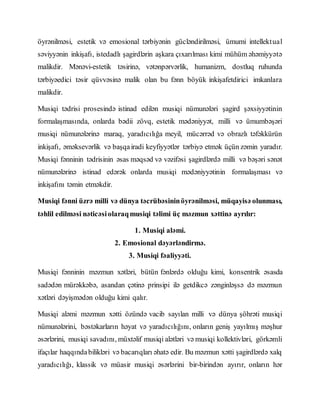 öyrənilməsi, estetik və emosional tərbiyənin gücləndirilməsi, ümumi intellektual
səviyyənin inkişafı, istedadlı şagirdlərin aşkara çıxarılması kimi mühüm əhəmiyyətə
malikdir. Mənəvi-estetik təsirinə, vətənpərvərlik, humanizm, dostluq ruhunda
tərbiyəedici təsir qüvvəsinə malik olan bu fənn böyük inkişafetdirici imkanlara
malikdir.
Musiqi tədrisi prosesində istinad edilən musiqi nümunələri şagird şəxsiyyətinin
formalaşmasında, onlarda bədii zövq, estetik mədəniyyət, milli və ümumbəşəri
musiqi nümunələrinə maraq, yaradıcılığa meyil, mücərrəd və obrazlı təfəkkürün
inkişafı, əməksevərlik və başqairadi keyfiyyətlər tərbiyə etmək üçün zəmin yaradır.
Musiqi fənninin tədrisinin əsas məqsəd və vəzifəsi şagirdlərdə milli və bəşəri sənət
nümunələrinə istinad edərək onlarda musiqi mədəniyyətinin formalaşması və
inkişafını təmin etməkdir.
Musiqi fənni üzrə milli və dünya təcrübəsininöyrənilməsi, müqayisə olunması,
təhlil edilməsi nəticəsiolaraqmusiqi təlimi üç məzmun xəttinə ayrılır:
1. Musiqi aləmi.
2. Emosional dəyərləndirmə.
3. Musiqi fəaliyyəti.
Musiqi fənninin məzmun xətləri, bütün fənlərdə olduğu kimi, konsentrik əsasda
sadədən mürəkkəbə, asandan çətinə prinsipi ilə getdikcə zənginləşsə də məzmun
xətləri dəyişmədən olduğu kimi qalır.
Musiqi aləmi məzmun xətti özündə vacib sayılan milli və dünya şöhrəti musiqi
nümunələrini, bəstəkarların həyat və yaradıcılığını, onların geniş yayılmış məşhur
əsərlərini, musiqi savadını, müxtəlif musiqi alətləri və musiqi kollektivləri, görkəmli
ifaçılar haqqındabilikləri və bacarıqları əhatə edir. Bu məzmun xətti şagirdlərdə xalq
yaradıcılığı, klassik və müasir musiqi əsərlərini bir-birindən ayırır, onların hər
 