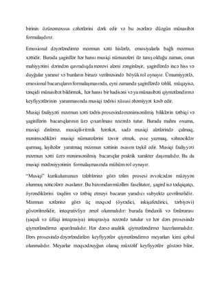 birinin özünəməxsus cəhətlərini dərk edir və bu əsərlərə düzgün münasibət
formalaşdırır.
Emosional dəyərləndirmə məzmun xətti hislərlə, emosiyalarla bağlı məzmun
xəttidir. Burada şagirdlər hər hansı musiqi nümunələri ilə tanış olduğu zaman, onun
mahiyyətini dərindən qavradıqdamənəvi aləmi zənginləşir, şagirdlərdə incə hiss və
duyğular yaranır və bunların biruzə verilməsində böyükrol oynayır. Ümumiyyətlə,
emosional bacarıqlarınformalaşmasında, eyni zamanda şagirdlərdə təhlil, müqayisə,
tənqidi münasibət bildirmək, hər hansı bir hadisəni və ya münasibəti qiymətləndirmə
keyfiyyətlərinin yaranmasında musiqi tədrisi xüsusi əhəmiyyət kəsb edir.
Musiqi fəaliyyəti məzmun xətti tədris prosesindəmənimsənilmiş biliklərin tətbiqi və
şagirdlərin bacarıqlarının üzə çıxarılması nəzərdə tutur. Burada mahnı oxuma,
musiqi dinləmə, musiqili-ritmik hərəkət, sadə musiqi alətlərində çalmaq,
mənimsədikləri musiqi nümunələrini təsvir etmək, esse yazmaq, səhnəciklər
qurmaq, layihələr yaratmaq məzmun xəttinin əsasını təşkil edir. Musiqi fəaliyyəti
məzmun xətti üzrə mənimsənilmiş bacarıqlar praktik xarakter daşımalıdır. Bu da
musiqi mədəniyyətinin formalaşmasında mühüm rol oynayır.
“Musiqi” kurikulumunun tələblərinə görə təlim prosesi əvvəlcədən müəyyən
olunmuş nəticələrə əsaslanır. Bu baxımdanmüəllim faselitator, şagird isə tədqiqatçı,
öyrəndiklərini təqdim və tətbiq etməyi bacaran yaradıcı subyektə çevrilməlidir.
Məzmun xətlərinə görə üç məqsəd (öyrədici, inkişafetdirici, tərbiyəvi)
göstərilməlidir, inteqrativliyə əməl olunmalıdır: burada fəndaxili və fənlərarası
(şaquli və üfüqi inteqrasiya) inteqrasiya nəzərdə tutulur və hər dərs prosesində
qiymətləndirmə aparılmalıdır. Hər dərsə analitik qiymətləndirmə hazırlanmalıdır.
Dərs prosesində dəyərləndirilən keyfiyyətlər qiymətləndirmə meyarları kimi qəbul
olunmalıdır. Meyarlar məqsədəuyğun olaraq müxtəlif keyfiyyətlər göstərə bilər,
 