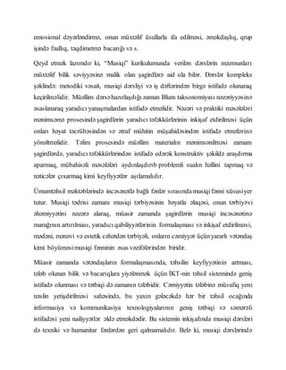 emosional dəyərləndirmə, onun müxtəlif üsullarla ifa edilməsi, əməkdaşlıq, qrup
işində fəallıq, təqdimetmə bacarığı və s.
Qeyd etmək lazımdır ki, “Musiqi” kurikulumunda verilən dərslərin məzmunları
müxtəlif bilik səviyyəsinə malik olan şagirdlərə aid ola bilər. Dərslər kompleks
şəklində: metodiki vəsait, musiqi dərsliyi və iş dəftərindən birgə istifadə olunaraq
keçirilməlidir. Müəllim dərsəhazırlaşdığı zaman Blum taksonomiyası nəzəriyyəsinə
əsaslanaraq yaradıcı yanaşmalardan istifadə etməlidir. Nəzəri və praktiki məsələləri
mənimsəmə prosesində şagirdlərin yaradıcı təfəkkürlərinin inkişaf etdirilməsi üçün
onları həyat təcrübəsindən və ətraf mühitin müşahidəsindən istifadə etmələrinə
yönəltməlidir. Təlim prosesində müəllim materialın mənimsənilməsi zamanı
şagirdlərdə, yaradıcı təfəkkürlərindən istifadə edərək konstruktiv şəkildə araşdırma
aparmaq, mübahisəli məsələləri aydınlaşdırıb problemli sualın həllini tapmaq və
nəticələr çıxarmaq kimi keyfiyyətlər aşılamalıdır.
Ümumtəhsil məktəblərində incəsənətlə bağlı fənlər sırasındamusiqifənni xüsusiyer
tutur. Musiqi tədrisi zamanı musiqi tərbiyəsinin həyatla əlaqəsi, onun tərbiyəvi
əhəmiyyətini nəzərə alaraq, müasir zamanda şagirdlərin musiqi incəsənətinə
marağının artırılması, yaradıcı qabiliyyətlərinin formalaşması və inkişaf etdirilməsi,
mədəni, mənəvi və estetik cəhətdən tərbiyəli, onların cəmiyyət üçünyararlı vətəndaş
kimi böyüməsimusiqi fənninin əsas vəzifələrindən biridir.
Müasir zamanda vətəndaşların formalaşmasında, təhsilin keyfiyyətinin artması,
tələb olunan bilik və bacarıqlara yiyələnmək üçün İKT-nin təhsil sistemində geniş
istifadə olunması və tətbiqi də zamanın tələbidir. Cəmiyyətin tələbinə müvafiq yeni
nəslin yetişdirilməsi sahəsində, bu yaxın gələcəkdə hər bir təhsil ocağında
informasiya və kommunikasiya texnologiyalarının geniş tətbiqi və səmərəli
istifadəsi yeni nailiyyətlər əldə etməkdədir. Bu sistemin inkişafında musiqi dərsləri
də texniki və humanitar fənlərdən geri qalmamalıdır. Belə ki, musiqi dərslərində
 