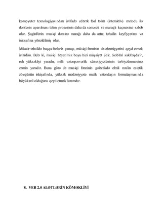 kompyuter texnologiyasından istifadə edərək fəal təlim (interaktiv) metodu ilə
dərslərin aparılması təlim prosesinin daha da səmərəli və maraqlı keçməsinə səbəb
olur. Şagirdlərin musiqi dərsinə marağı daha da artır, təhsilin keyfiyyətinə və
inkişafına yönəldilmiş olur.
Müasir təhsildə başqa fənlərlə yanaşı, müsiqi fənninin də əhəmiyyətini qeyd etmək
istərdim. Belə ki, musiqi həyatımız boyu bizi müşaiyət edir, əsəbləri sakitləşdirir,
ruh yüksəkliyi yaradır, milli vətənpərvərlik xüsusiyyətlərinin tərbiyələnməsinə
zəmin yaradır. Buna görə də musiqi fənninin gələcəkdə elmli nəslin estetik
zövqünün inkişafında, yüksək mədəniyyətə malik vətəndaşın formalaşmasında
böyükrol olduğunu qeyd etmək lazımdır.
8. VEB 2.0 ALƏTLƏRİN KÖMƏKLİYİ
 