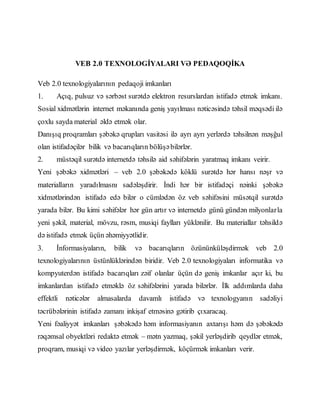 VEB 2.0 TEXNOLOGİYALARI VƏ PEDAQOQİKA
Veb 2.0 texnologiyalarının pedaqoji imkanları
1. Açıq, pulsuz və sərbəst surətdə elektron resurslardan istifadə etmək imkanı.
Sosial xidmətlərin internet məkanında geniş yayılması nəticəsində təhsil məqsədi ilə
çoxlu sayda material əldə etmək olar.
Danışıq proqramları şəbəkə qrupları vasitəsi ilə ayrı ayrı yerlərdə təhsilnən məşğul
olan istifadəçilər bilik və bacarıqların bölüşəbilərlər.
2. müstəqil surətdə internetdə təhsilə aid səhifələrin yaratmaq imkanı veirir.
Yeni şəbəkə xidmətləri – veb 2.0 şəbəkədə köklü surətdə hər hansı nəşr və
materialların yaradılmasnı sadələşdirir. İndi hər bir istifadəçi nəinki şəbəkə
xidmətlərindən istifadə edə bilər o cümlədən öz veb səhifəsini müsətqil surətdə
yarada bilər. Bu kimi səhifələr hər gün artır və internetdə günü gündən milyonlarla
yeni şəkil, material, mövzu, rəsm, musiqi faylları yüklənilir. Bu materiallar təhsildə
də istifadə etmək üçün əhəmiyyətlidir.
3. İnformasiyaların, bilik və bacarıqların özününküləşdirmək veb 2.0
texnologiyalarının üstünlüklərindən biridir. Veb 2.0 texnologiyaları informatika və
kompyuterdən istifadə bacarıqları zəif olanlar üçün də geniş imkanlar açır ki, bu
imkanlardan istifadə etməklə öz səhifələrini yarada bilərlər. İlk addımlarda daha
effektli nəticələr almasalarda davamlı istifadə və texnologyanın sadəliyi
təcrübələrinin istifadə zamanı inkişaf etməsinə gətirib çıxaracaq.
Yeni fəaliyyət imkanları şəbəkədə həm informasiyanın axtarışı həm də şəbəkədə
rəqəmsal obyektləri redaktə etmək – mətn yazmaq, şəkil yerləşdirib qeydlər etmək,
proqram, musiqi və video yazılar yerləşdirmək, köçürmək imkanları verir.
 