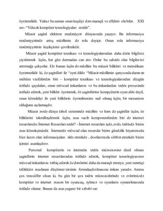 öyrətməlidir. Yalnız buzaman onun keçdiyi dərs maraqlı və effektiv ola bilər. XXI
əsr- “Yüksək kompüter texnologiyaları əsridir”.
Müasir şagird elektron mədəniyyət dünyasında yaşayır. Bu informasiya
mədəniyyətində artıq müəllimin də rolu dəyişir. Onun rolu informasiya
mədəniyyətinin keşikçisinə çevrilməkdir.
Müasir şagird kompüter texnikası və texnologiyalarından daha dərin bilgilərə
yiyələnmək üçün, hər gün durmadan can atır. Onlar bu sahədə olan bilgilərini
artırmağa çalışırlar. Elə bunun üçün də müəllim bu müasir bilikləri və metodikanı
öyrənməlidir ki, öz şagirdləri ilə “eyni dildə “Müasir müəllimin qarşısındaduran ən
mühüm vəzifələrdən biri – kompüter texnikası və texnologiyalarından düzgün
istifadə qaydaları, onun mövcud imkanlarını və bu imkanlardan tədris prosesində
istifadə edərək, yeni biliklər öyrənmək, öz şagirdlərinə kompyüterin oyun aləti deyil,
onun köməkliyi ilə yeni biliklərin öyrənilməsinə nail olmaq üçün, bir mexanizm
olduğunu aşılamaqdır.
Müasir əsrdə dünya təhsil sistemində müəllim və həm də şagirdlər üçün, öz
biliklərini təkmilləşdirmək üçün, əsas vacib komponentlərdən biri də internet
resurslarıdır.İnternet Resursları nədir? - İnternet resursları işdə, evdə, tədrisdə bizim
əsas köməkçimizdir. İnternetdə mövcud olan resurslar bizim gündəlik həyatımızda
bizə lazım olan informasiyaları əldə etməkdə , dostlarımızla söhbət etməkdə bizim
işimizi asanlaşdırır.
Personal kompüterin və internetin tədris müəssisəsinə daxil olması
şagirdlərin internet resurslarından istifadə edərək, kompüter texnologiyasının
mövcud imkanlarını tətbiq edərək özdərslərini daha da maraqlı etməyə, yeni məntiqi
təfəkkürə əsaslanan düşünmə tərzinin formalaşdırılmasına imkan yaradır. Amma
çox təəssüflər olsun ki, bu gün bir çox tədris müəssisələrində və evlərimizdə
kompüter və internet əsasən bir oyuncaq, əyləncə və oyunların oynanılmasında
istifadə olunur. Bunun da əsas yeganə bir səbəbi var:
 