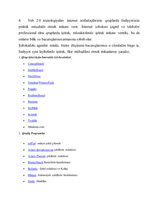 4. Veb 2.0 texnologiyaları internet istifadəçilərinin qruplarda fəaliyyətinin
praktik müşahidə etmək imkanı verir. İnternet şəbəkəsi şagird və tələbələr
professional elmi qruplarda iştirak, müzakirələrdə iştirak imkanı veririki, bu da
onların bilik və bacarıqlarınınarmasına səbəb olur.
Şəbəkədəki agentlər nəinki, bizim düşünmə bacarıqlarımızı o cümlədən birgə iş,
fəaliyyət eyni layihələrdə iştirak, fikir mübadiləsi etmək imkanlarını yaradır.
1. Qrup işləri üçün İnteraktiv Lövhə alətləri :
 Conceptboard
 DabbleBoard
 FlockDraw
 Notaland PrimaryPaint
 Popplet
 RealtimeBoard
 Rizzoma
 Scriblink
 Scrumlr
 Twiddla
 Mindomo.com
2. Qrafiq Proqramlar
 artPad –onlayn şəkil çəkmək
 Aviary фоторедактор şəkillərin redaktəsi
 Aviary Phoenix şəkillərin redaktəsi
 BannerSnack Banerlərin hazırlanması
 Befunky –Şəkil redaktəsi və Kollaj
 Blingee Animasiyalı şəkillərin hazırlanması
 Doink -Multfilm
 