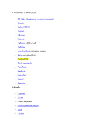 3. Prezentatsiya hazırlamaq üçün
 280 Slides Ahead сервис создания презентаций
 Animoto
 AuthorSTREAM
 Calameo
 Edcanvas
 Empressr
 FlipSnack –elektron kitab
 HelloSlide
 Issuu SmartLook multimediya təqdimat
 Kizoa multimedya kliplər
 ProshowWEB
 Prezi -prezentatsiya
 PhotoPeach
 SlideBomb
 Sliderocket
 Slideroll
 Slideshare
4. Sənədlər:
 CrocoDoc
 DocMe
 Google Документы
 Ontext публикация текстов
 Penzu
 PrivNote
 