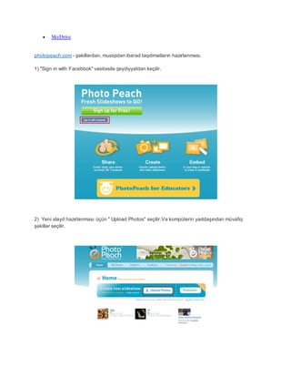  SkyDrive
photopeach.com - şəkillərdən, musiqidən ibarəd təqdimatların hazırlanması.
1) "Sign in with Facebbok" vasitəsilə qeydiyyatdan keçilir.
2) Yeni slayd hazırlanması üçün " Upload Photos" seçilir.Və kompüterin yaddaşından müvafiq
şəkillər seçilir.
 