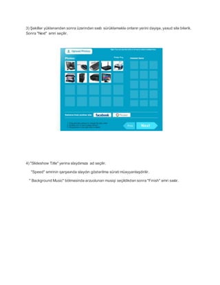 3) Şəkillər yüklənəndən sonra üzərindən sıxıb sürükləməklə onların yerini dəyişə, yaxud silə bilərik.
Sonra "Next" əmri seçilir.
4) "Slideshow Title" yerinə slaydımıza ad seçilir.
"Speed" əmrinin qarşısında slaydın göstərilmə sürəti müəyyənləşdirilir.
" Background Music" bölməsində arzuolunan musiqi seçildikdən sonra "Finish" əmri sıxılır.
 