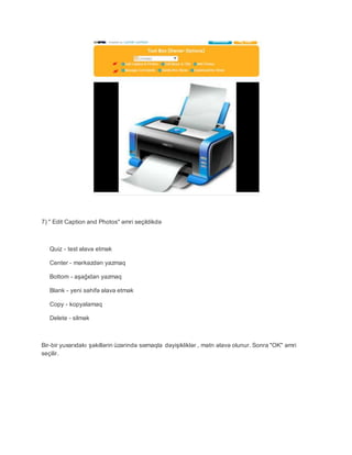 7) " Edit Caption and Photos" əmri seçildikdə
Quiz - test əlavə etmək
Center - mərkəzdən yazmaq
Bottom - aşağıdan yazmaq
Blank - yeni səhifə əlavə etmək
Copy - kopyalamaq
Delete - silmək
Bir-bir yuxarıdakı şəkillərin üzərində sıxmaqla dəyişikliklər , mətn əlavə olunur. Sonra "OK" əmri
seçilir.
 
