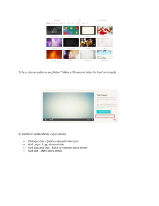 5) Arzu olunan şablonu seçdikdən " Make a 30-second video for free" əmri seçilir.
6) Səhifənin sol tərəfində uyğun olaraq,
 Change style - Şablonu dəyişdirmək üçün
 Add Logo - Logo əlavə etmək
 Add pics and vids - Şəkil və videolar əlavə etmək
 Add text - Mətn əlavə etmək
 