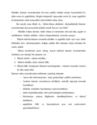 Müəllim internet resurslarından özü tam şəkildə istifadə etməyi bacarmalıdır ki,
daha sonra öz şagirdlərinə düzgün istiqamətli tapşırıqlar versin ki, onun şagirdləri
də internetdən tədris məqsədləri üçün istifadə etmiş olsun.
Bu məsələ uzun illərdi ki, bütün dünya alimlərini düşündürürdü. İnternet
resurslarından dərs prosesində istifadə etmək bizə nə verə bilər?
- Müəllim rolunu internet, kitab rolunu isə internetdə mövcud olan, şagird və
müəllimlərin istifadə etdikləri tədrisə istiqamətlənmiş resurslar oynayır.
- Müasir tədrisdəinternet resursları müəllim və şagirdlər üçün-ayrı -ayrı tədris
bölümləri üzrə informasiyaların dolğun şəkildə əldə olunması üçün, köməkçi bir
vasitə, alətdir.
- Dünya təcrübəsinə nəzər salsaq, əsasən tədrisdə internet resurslarından
istifadəyə çox maraqlı bir yanaşma var:
1. Müasir təhsilə - müasir müəllim;
2. Müasir müəllim üçün- müasir bilik;
3. Müasir bilik- kompyuter+İnternet texnologiyaları = internet resursları vasitəsi
ilə əldə oluna bilən
İnternet tədris resurslarından istifadənin yaratdığı imkanlar:
- lazım olan informasiyanın azad, genişzolaqlı şəkildə axtarılması;
- konkret internet resurslarının müəllimin metodik tapşırığı əsasında
öyrənilməsi;
- didaktik vasitələrin hazırlanması üçün öyrənilməsi;
- tədris materiallarındakı mövcud boşluqların doldurulması;
- İnformasiya axtarışı bilgilərinin təkmilləşdirilməsi və inkişaf
etdirilməsi;
- şagirdlərin bilik və bacarıqlarının qısa vaxt çərçivəsində
qiymətləndirilməsi
 