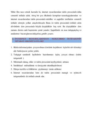 Məhz Bəs necə etmək lazımdır ki, internet resurslarından tədris prosesində daha
səmərəli istifadə edək. Artıq bir çox ölkələrdə kompüter texnologiyalarından və
internet resurslarından tədris prosesində müəllim və şagirdlər tərəfindən səmərəli
istifadə etməyin yolları araşdırılmışdır. Bunu öz tədris prosesində istifadə edən
dövlətlərin dərs prosesində böyük dəyişikliklər baş verir. Bu dəyişikliklər dərs
zamanı dərsin canlı keçməsinə şərait yaradır. Şagirdlərdə ən əsas tədqiqatçılıq və
analizetmə bacarıqlarınıninkişafına gətirib çıxarır.
2. İNTERNET RESURSLARINDAN MƏKTƏBDƏ İSTİFADƏNİN
MÜSBƏT ƏHƏMİYYƏTLƏRİ
1. Bütün informasiyalara çıxışınolması dərslərin keçirilməsi üçünbir növ köməkçi
alət funksiyasını yerinə yetirir,
2. Tədqiqat xarakterli layihələrin hazırlanması üçün, çıxışın olması (tədris
istiqamətli )
3. Mütəmadi olaraq, təlim və tədris prosesinin keyfiyyətinin artması
4. İntellektual mübadilənin və ünsiyyətin təkmilləşdirilməsi
5. Dünya təcrübə və biliklərinə yiyələnməyi təmin edilməsi
6. İnternet resurslarından həm də tədris prosesində maraqlı və əyləncəli
istiqamətlərdə də istifadə etmək olar.
 
