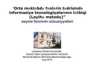 Lənkəran Dövlət Universiteti,
dosent, fizika riyaziyyat elmləri namizədi
Mirnamiq Bəşirov Mirnamiq Mirəhmədağa oğlu
may 2013
“Orta m kt bd f nl rin t drisində ə ə ə ə ə ə
informasiya texnologiyalarının t tbiqiə
(Layih metodu)”ə
seçmə fənninin xüsusiyyətləri
 