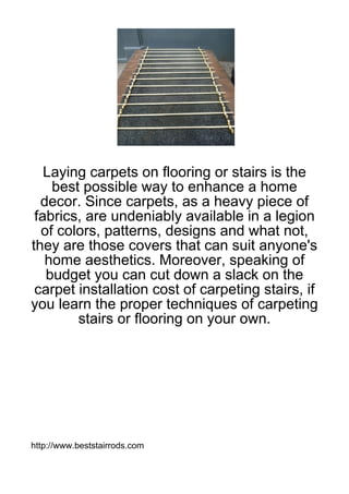 Laying carpets on flooring or stairs is the
    best possible way to enhance a home
  decor. Since carpets, as a heavy piece of
 fabrics, are undeniably available in a legion
  of colors, patterns, designs and what not,
they are those covers that can suit anyone's
   home aesthetics. Moreover, speaking of
   budget you can cut down a slack on the
 carpet installation cost of carpeting stairs, if
you learn the proper techniques of carpeting
        stairs or flooring on your own.




http://www.beststairrods.com
 