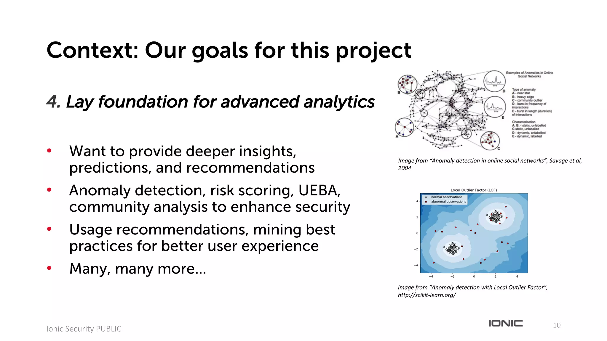 4. Lay foundation for advanced analytics
• Want to provide deeper insights,
predictions, and recommendations
• Anomaly detection, risk scoring, UEBA,
community analysis to enhance security
• Usage recommendations, mining best
practices for better user experience
• Many, many more...
10
Ionic	Security	PUBLIC
Context: Our goals for this project
Image	from	“Anomaly	detection	in	online	social	networks”,	Savage	et	al,	
2004
Image	from	“Anomaly	detection	with	Local	Outlier	Factor”,	
http://scikit-learn.org/
 