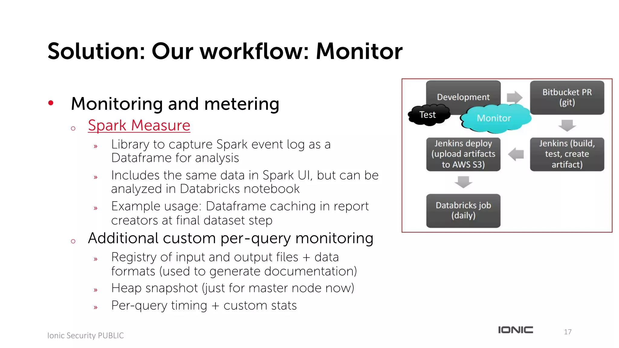 • Monitoring and metering
o Spark Measure
» Library to capture Spark event log as a
Dataframe for analysis
» Includes the same data in Spark UI, but can be
analyzed in Databricks notebook
» Example usage: Dataframe caching in report
creators at final dataset step
o Additional custom per-query monitoring
» Registry of input and output files + data
formats (used to generate documentation)
» Heap snapshot (just for master node now)
» Per-query timing + custom stats
17
Ionic	Security	PUBLIC
Solution: Our workflow: Monitor
Development
Bitbucket	PR	
(git)
Jenkins	(build,	
test,	create	
artifact)
Jenkins	deploy	
(upload	artifacts	
to	AWS	S3)
Databricks job	
(daily)
Test MonitorMonitor
 