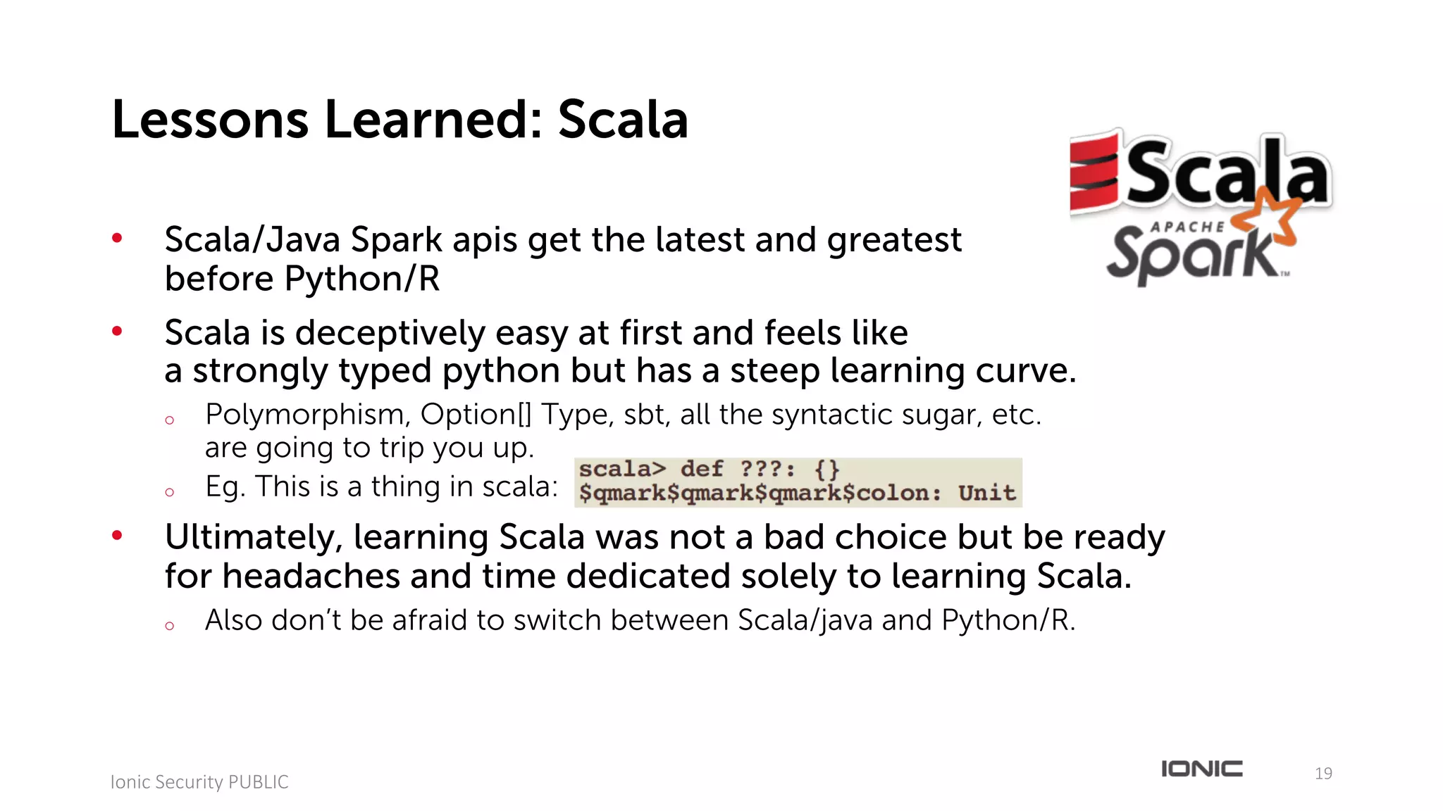 • Scala/Java Spark apis get the latest and greatest
before Python/R
• Scala is deceptively easy at first and feels like
a strongly typed python but has a steep learning curve.
o Polymorphism, Option[] Type, sbt, all the syntactic sugar, etc.
are going to trip you up.
o Eg. This is a thing in scala:
• Ultimately, learning Scala was not a bad choice but be ready
for headaches and time dedicated solely to learning Scala.
o Also don’t be afraid to switch between Scala/java and Python/R.
19
Ionic	Security	PUBLIC
Lessons Learned: Scala
 