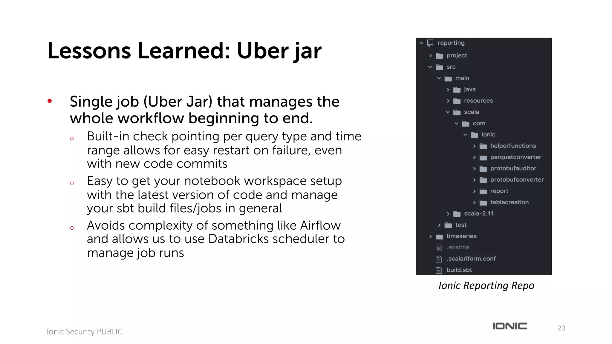 • Single job (Uber Jar) that manages the
whole workflow beginning to end.
o Built-in check pointing per query type and time
range allows for easy restart on failure, even
with new code commits
o Easy to get your notebook workspace setup
with the latest version of code and manage
your sbt build files/jobs in general
o Avoids complexity of something like Airflow
and allows us to use Databricks scheduler to
manage job runs
20
Ionic	Security	PUBLIC
Lessons Learned: Uber jar
Ionic	Reporting	Repo
 
