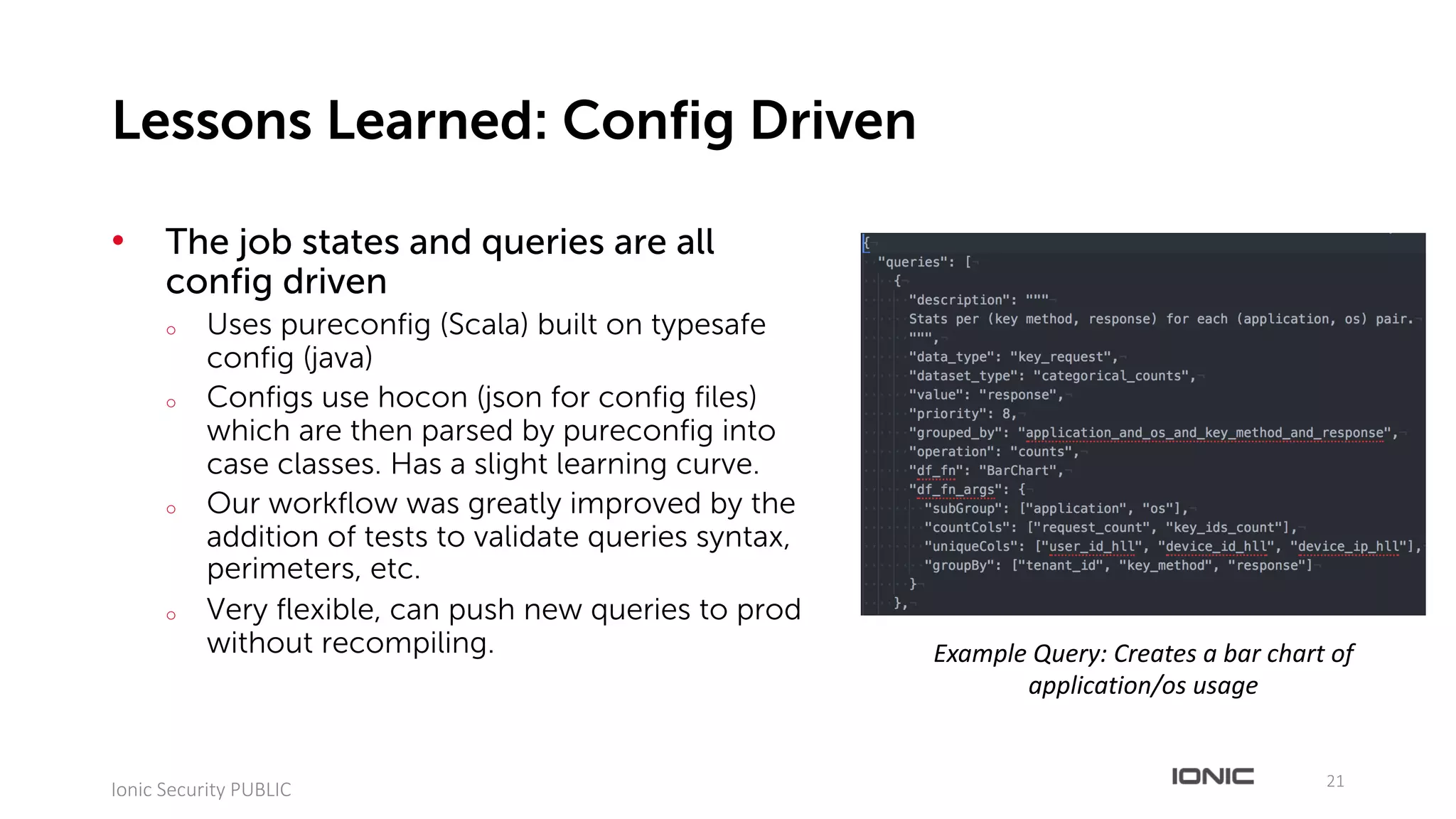 • The job states and queries are all
config driven
o Uses pureconfig (Scala) built on typesafe
config (java)
o Configs use hocon (json for config files)
which are then parsed by pureconfig into
case classes. Has a slight learning curve.
o Our workflow was greatly improved by the
addition of tests to validate queries syntax,
perimeters, etc.
o Very flexible, can push new queries to prod
without recompiling.
21
Ionic	Security	PUBLIC
Lessons Learned: Config Driven
Example	Query:	Creates	a	bar	chart	of	
application/os usage
 
