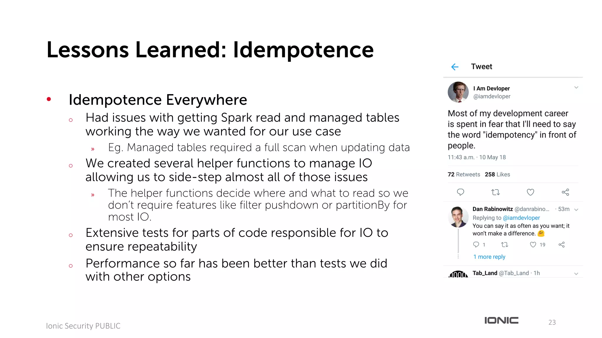 • Idempotence Everywhere
o Had issues with getting Spark read and managed tables
working the way we wanted for our use case
» Eg. Managed tables required a full scan when updating data
o We created several helper functions to manage IO
allowing us to side-step almost all of those issues
» The helper functions decide where and what to read so we
don’t require features like filter pushdown or partitionBy for
most IO.
o Extensive tests for parts of code responsible for IO to
ensure repeatability
o Performance so far has been better than tests we did
with other options
23
Ionic	Security	PUBLIC
Lessons Learned: Idempotence
 