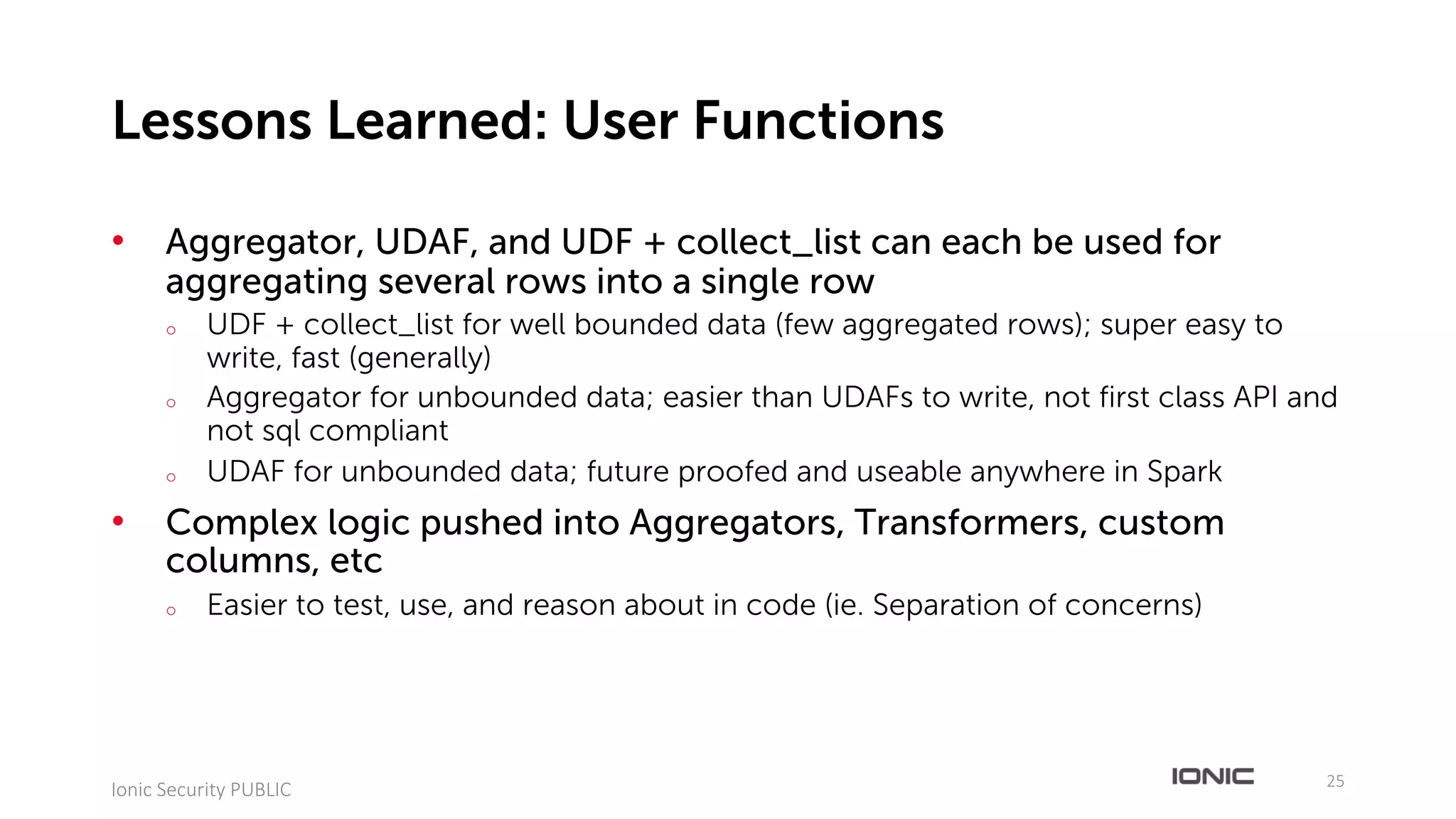 • Aggregator, UDAF, and UDF + collect_list can each be used for
aggregating several rows into a single row
o UDF + collect_list for well bounded data (few aggregated rows); super easy to
write, fast (generally)
o Aggregator for unbounded data; easier than UDAFs to write, not first class API and
not sql compliant
o UDAF for unbounded data; future proofed and useable anywhere in Spark
• Complex logic pushed into Aggregators, Transformers, custom
columns, etc
o Easier to test, use, and reason about in code (ie. Separation of concerns)
25
Ionic	Security	PUBLIC
Lessons Learned: User Functions
 