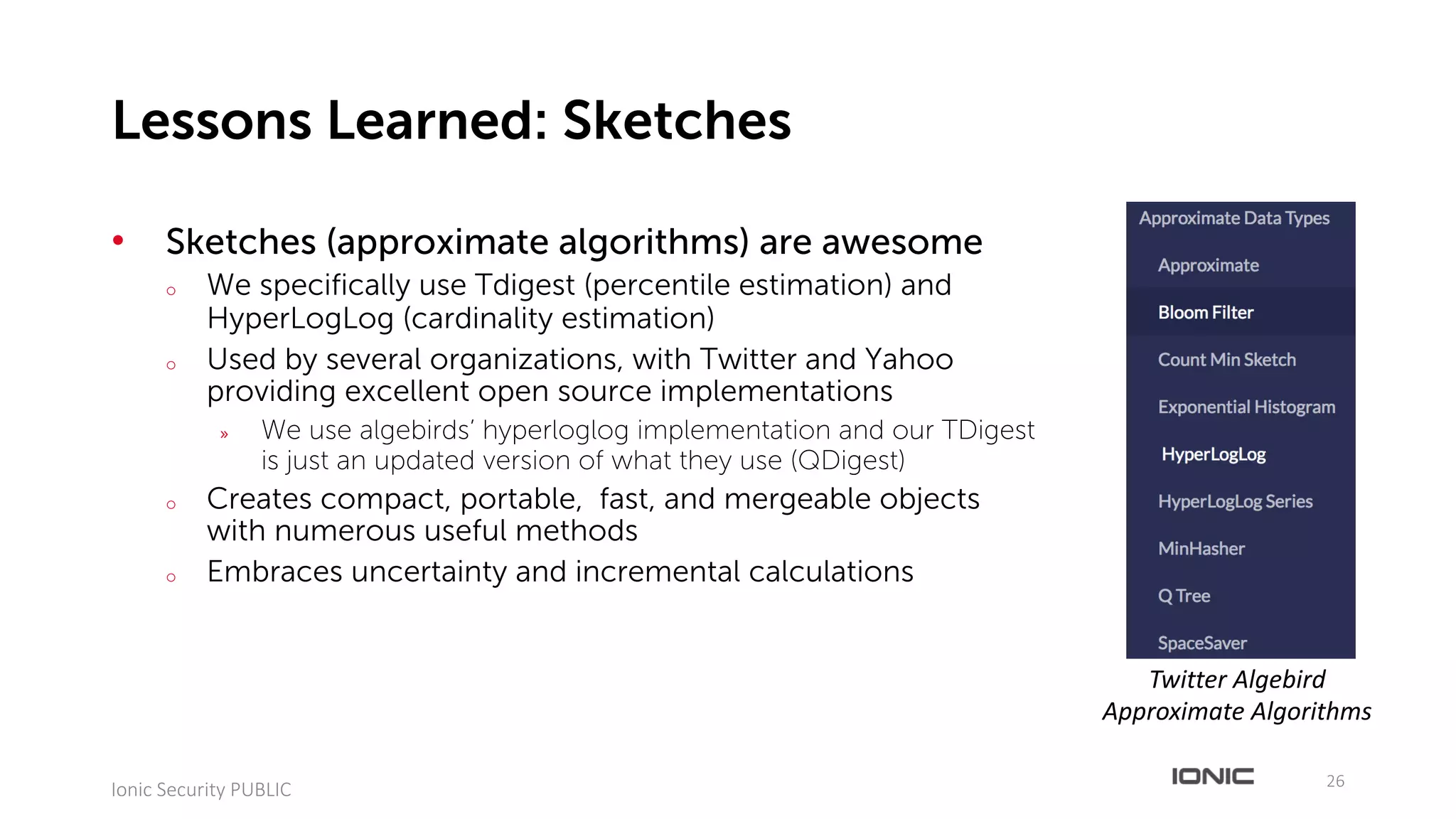 • Sketches (approximate algorithms) are awesome
o We specifically use Tdigest (percentile estimation) and
HyperLogLog (cardinality estimation)
o Used by several organizations, with Twitter and Yahoo
providing excellent open source implementations
» We use algebirds’ hyperloglog implementation and our TDigest
is just an updated version of what they use (QDigest)
o Creates compact, portable, fast, and mergeable objects
with numerous useful methods
o Embraces uncertainty and incremental calculations
26
Ionic	Security	PUBLIC
Lessons Learned: Sketches
Twitter	Algebird
Approximate	Algorithms
 